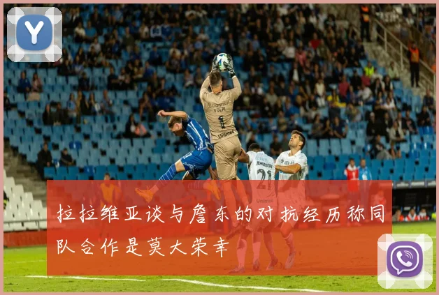 拉拉维亚谈与詹东的对抗经历称同队合作是莫大荣幸