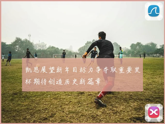 凯恩展望新年目标力争夺取重要奖杯期待创造历史新篇章