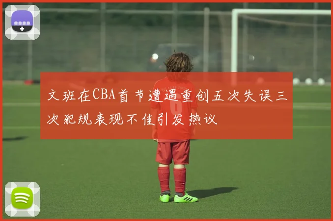 文班在CBA首节遭遇重创五次失误三次犯规表现不佳引发热议