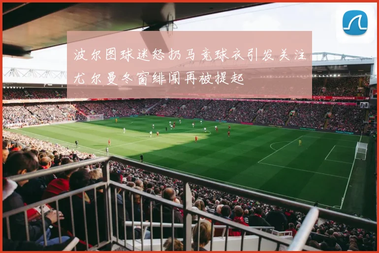 波尔图球迷怒扔马竞球衣引发关注尤尔曼冬窗绯闻再被提起