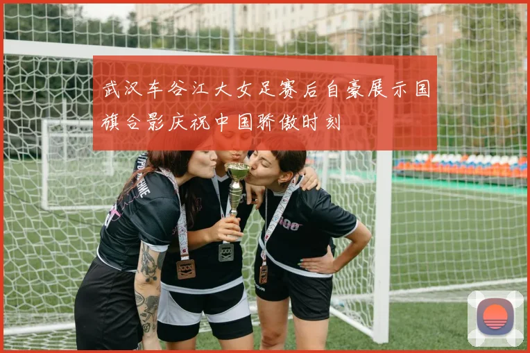 武汉车谷江大女足赛后自豪展示国旗合影庆祝中国骄傲时刻