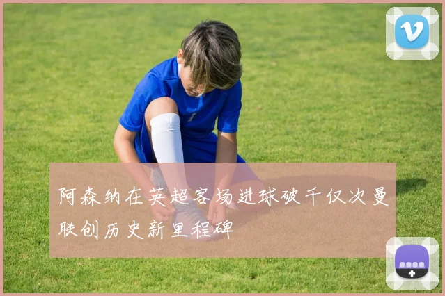 阿森纳在英超客场进球破千仅次曼联创历史新里程碑