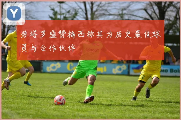 劳塔罗盛赞梅西称其为历史最佳球员与合作伙伴