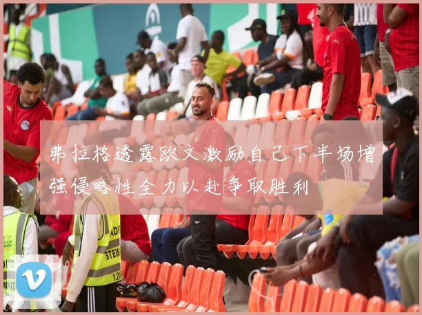 弗拉格透露欧文激励自己下半场增强侵略性全力以赴争取胜利