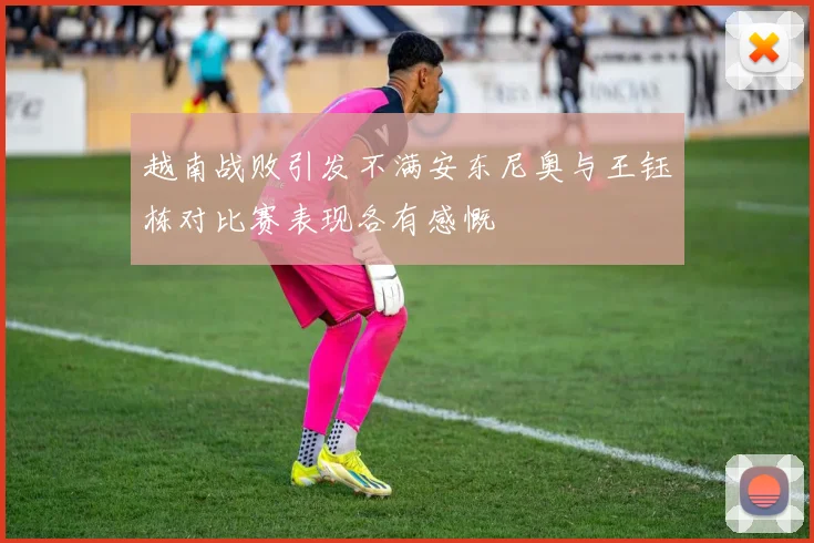越南战败引发不满安东尼奥与王钰栋对比赛表现各有感慨