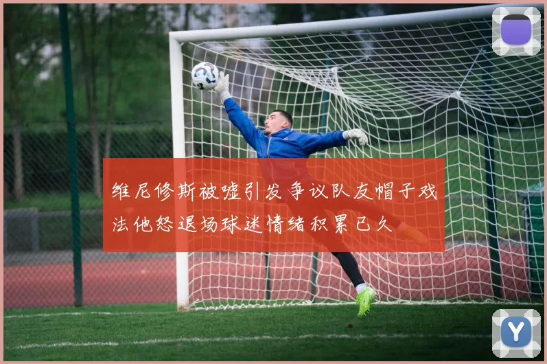 维尼修斯被嘘引发争议队友帽子戏法他怒退场球迷情绪积累已久