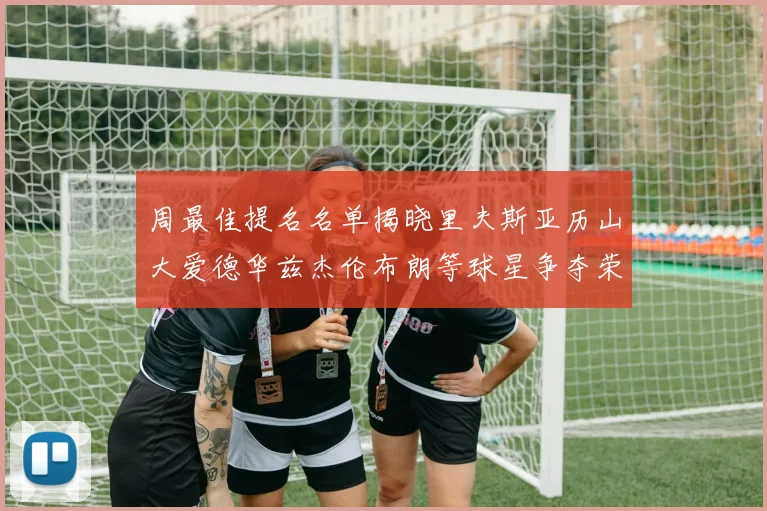 周最佳提名名单揭晓里夫斯亚历山大爱德华兹杰伦布朗等球星争夺荣誉