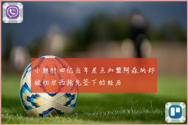 小赖特回忆当年差点加盟阿森纳却被切尔西抢先签下的经历