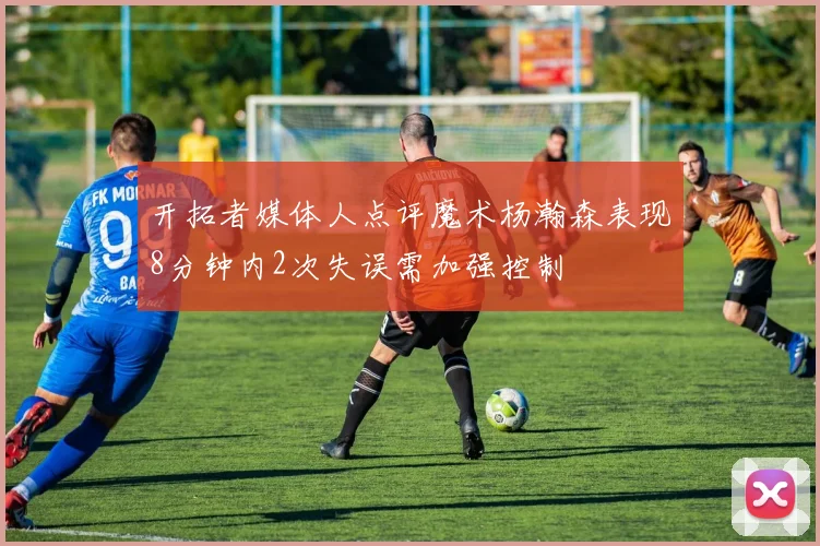 开拓者媒体人点评魔术杨瀚森表现8分钟内2次失误需加强控制