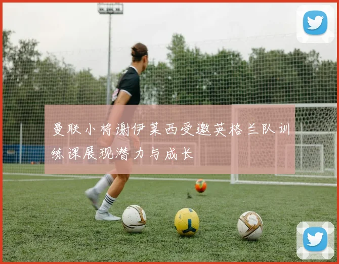 曼联小将谢伊莱西受邀英格兰队训练课展现潜力与成长