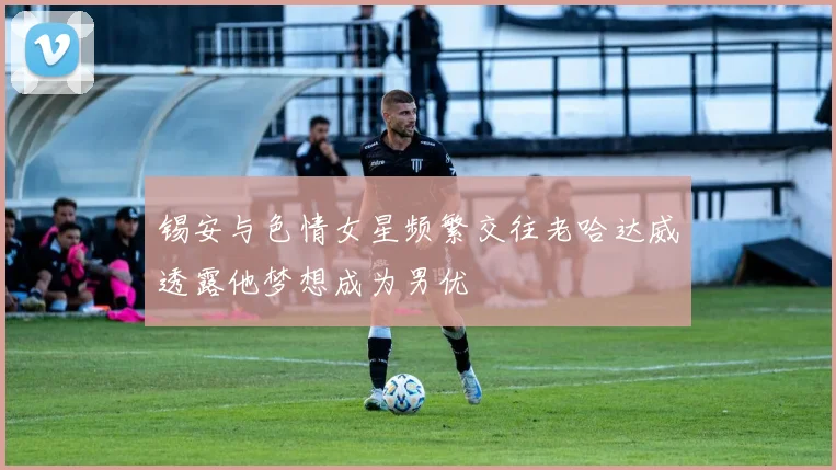 锡安与色情女星频繁交往老哈达威透露他梦想成为男优