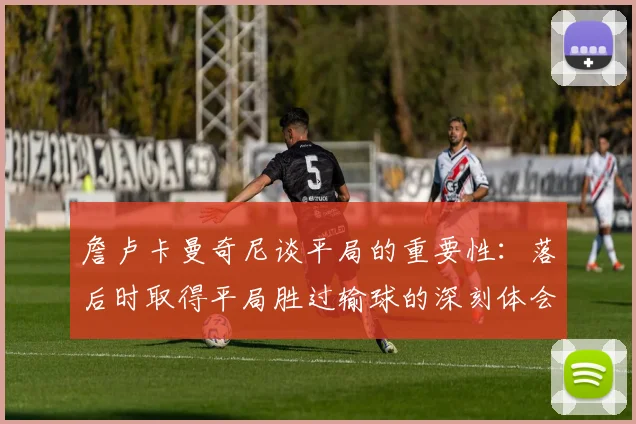 詹卢卡曼奇尼谈平局的重要性：落后时取得平局胜过输球的深刻体会