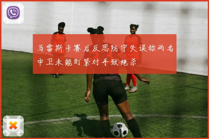 马雷斯卡赛后反思防守失误称两名中卫未能盯紧对手致绝杀