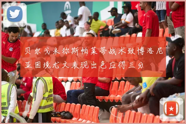 贝尔戈米称斯帕莱蒂战术致博洛尼亚困境尤文表现出色应得三分