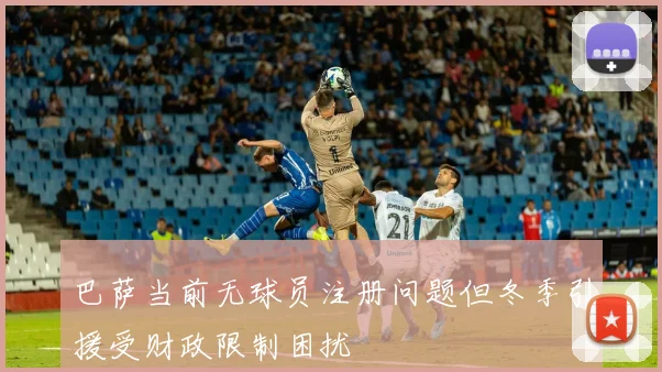 巴萨当前无球员注册问题但冬季引援受财政限制困扰
