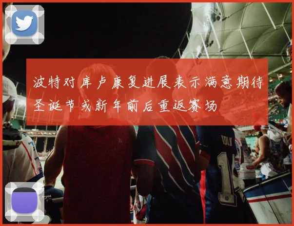 波特对库卢康复进展表示满意期待圣诞节或新年前后重返赛场