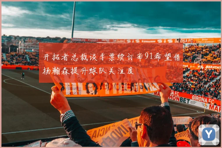 开拓者总裁谈季票续订率91希望借杨瀚森提升球队关注度