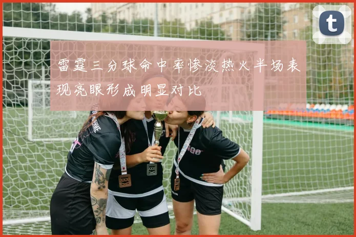 雷霆三分球命中率惨淡热火半场表现亮眼形成明显对比