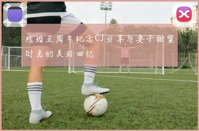 结婚五周年纪念CJ分享与妻子甜蜜时光的美好回忆