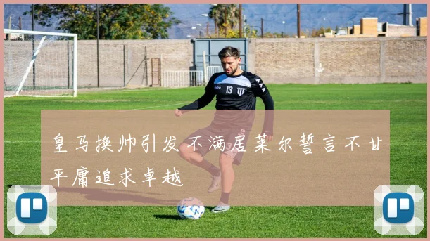 皇马换帅引发不满居莱尔誓言不甘平庸追求卓越