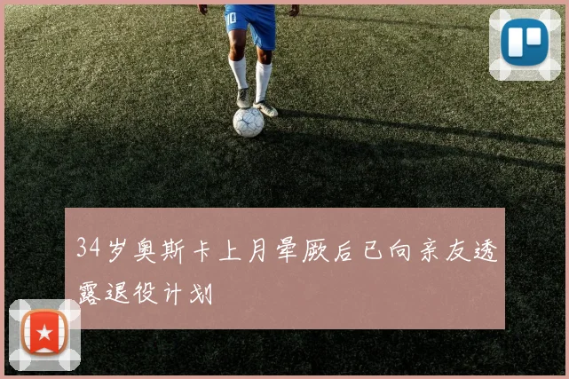 34岁奥斯卡上月晕厥后已向亲友透露退役计划