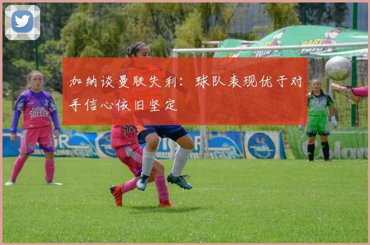 加纳谈曼联失利：球队表现优于对手信心依旧坚定