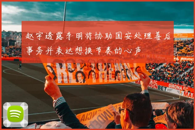 赵宇透露李明将协助国安处理善后事务并表达想换节奏的心声