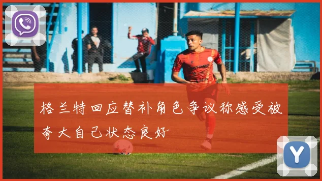 格兰特回应替补角色争议称感受被夸大自己状态良好