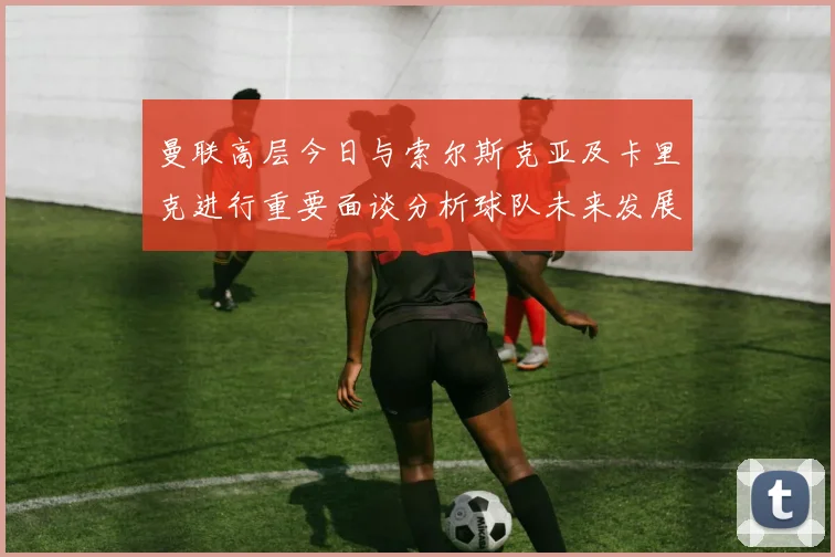 曼联高层今日与索尔斯克亚及卡里克进行重要面谈分析球队未来发展方向