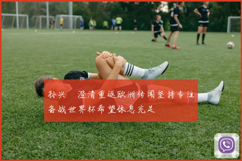 孙兴慜澄清重返欧洲传闻坚持专注备战世界杯希望休息充足