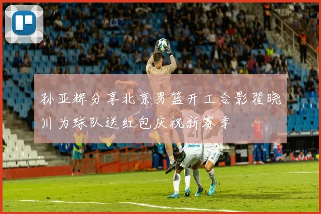 孙亚辉分享北京男篮开工合影翟晓川为球队送红包庆祝新赛季