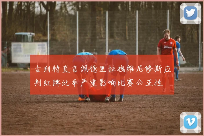 古利特直言佩德里拉拽维尼修斯应判红牌此举严重影响比赛公正性