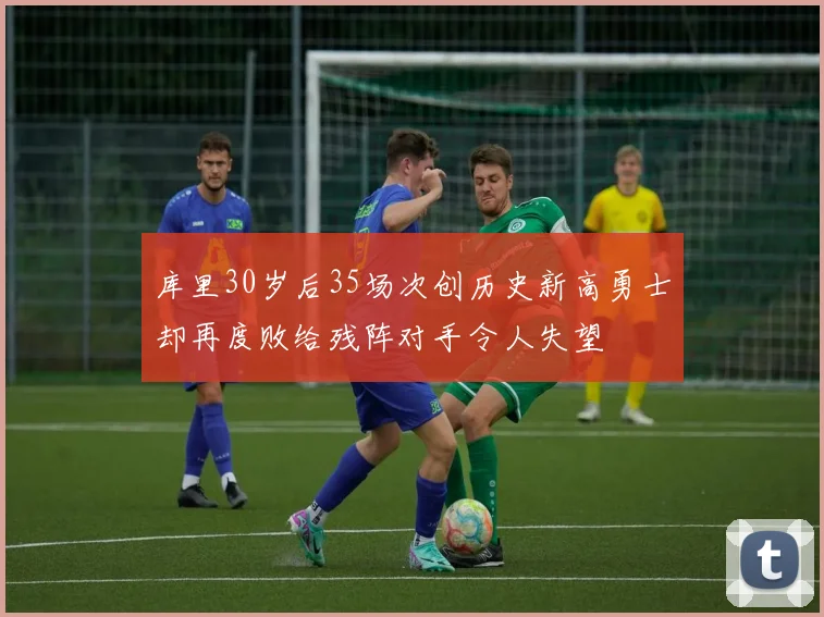 库里30岁后35场次创历史新高勇士却再度败给残阵对手令人失望