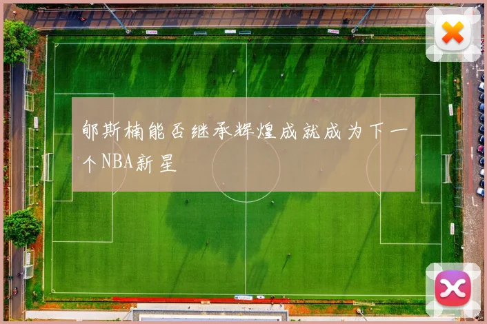 郇斯楠能否继承辉煌成就成为下一个NBA新星