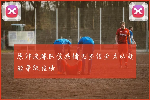 原帅谈球队伤病情况坚信全力以赴能争取佳绩