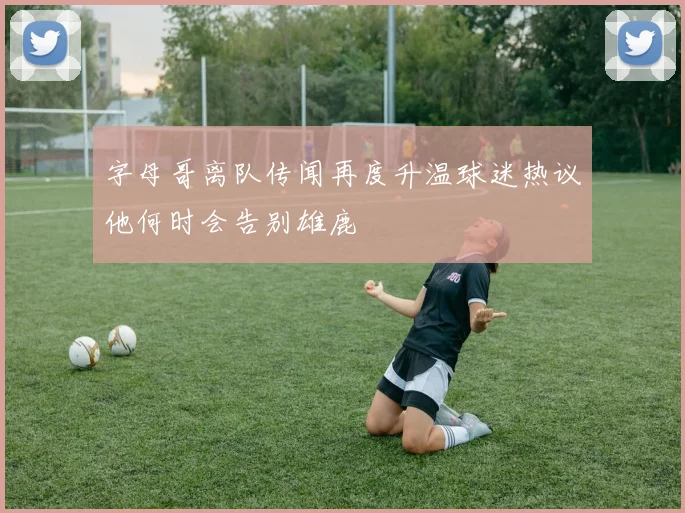 字母哥离队传闻再度升温球迷热议他何时会告别雄鹿