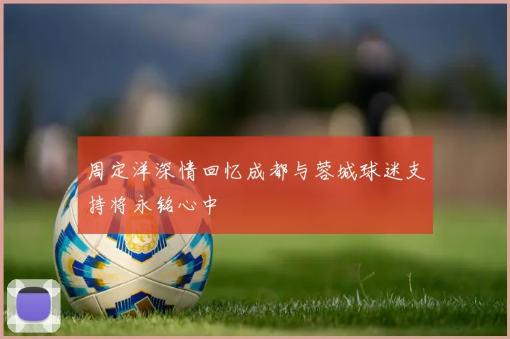 周定洋深情回忆成都与蓉城球迷支持将永铭心中