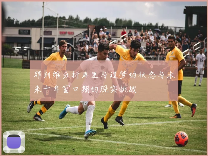 邓利维分析库里与追梦的状态与未来十年窗口期的现实挑战