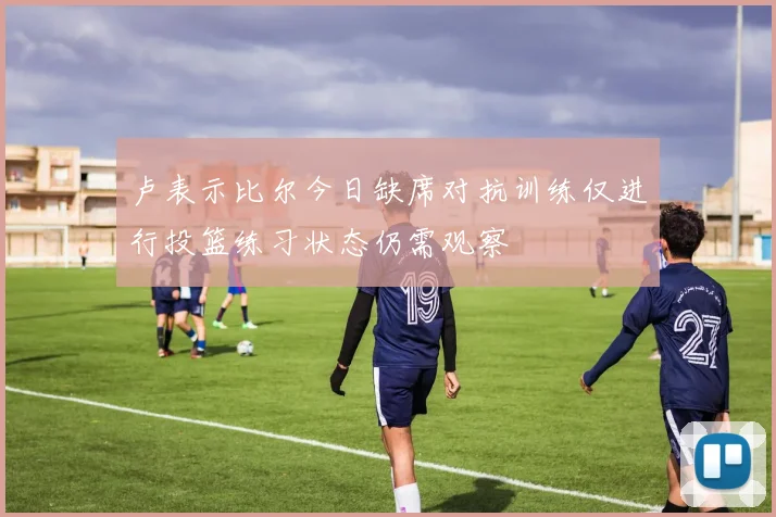 卢表示比尔今日缺席对抗训练仅进行投篮练习状态仍需观察