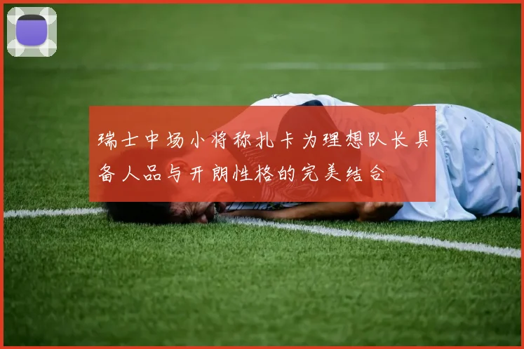 瑞士中场小将称扎卡为理想队长具备人品与开朗性格的完美结合